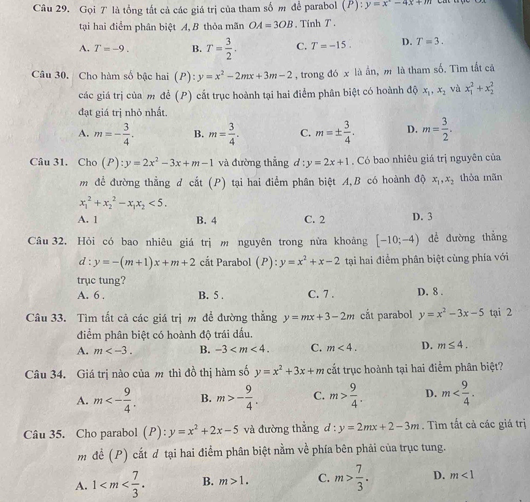 Gọi T là tổng tất cả các giá trị của tham số m để parabol (P):y=x^2-4x+m
tại hai điểm phân biệt A, B thỏa mãn OA=3OB.  Tính T .
A. T=-9. B. T= 3/2 .
C. T=-15. D. T=3.
Câu 30. Cho hàm số bậc hai (P): y=x^2-2mx+3m-2 , trong đó x là ần, m là tham số. Tìm tất cả
các giá trị của m để (P) cắt trục hoành tại hai điểm phân biệt có hoành độ x_1,x_2 và x_1^(2+x_2^2
đạt giá trị nhỏ nhất.
A. m=-frac 3)4. m= 3/4 . m=±  3/4 . D. m= 3/2 .
B.
C.
Câu 31. Cho (P):y=2x^2-3x+m-1 và đường thắng d:y=2x+1. Có bao nhiêu giá trị nguyên của
m để đường thẳng d cắt (P) tại hai điểm phân biệt A,B có hoành độ x_1,x_2 thỏa mãn
x_1^(2+x_2^2-x_1)x_2<5.
A. 1 B. 4 C. 2 D. 3
Câu 32. Hỏi có bao nhiêu giá trị m nguyên trong nửa khoảng [-10;-4) dể dường thẳng
d:y=-(m+1)x+m+2 cất Parabol (P): y=x^2+x-2 tại hai điểm phân biệt cùng phía với
trục tung?
A. 6 . B. 5 . C. 7 . D. 8 .
Câu 33. Tìm tất cả các giá trị m để đường thẳng y=mx+3-2m cắt parabol y=x^2-3x-5 tại 2
điểm phân biệt có hoành độ trái dấu.
A. m B. -3 C. m<4.
D. m≤ 4.
Câu 34. Giá trị nào của m thì đồ thị hàm số y=x^2+3x+m cắt trục hoành tại hai điểm phân biệt?
A. m<- 9/4 . m>- 9/4 . C. m> 9/4 . D. m
B.
Câu 35. Cho parabol (P) :y=x^2+2x-5 và đường thắng d : y=2mx+2-3m. Tìm tất cả các giá trị
m để (P) cắt d tại hai điểm phân biệt nằm về phía bên phải của trục tung.
A. 1 B. m>1. C. m> 7/3 . D. m<1</tex>