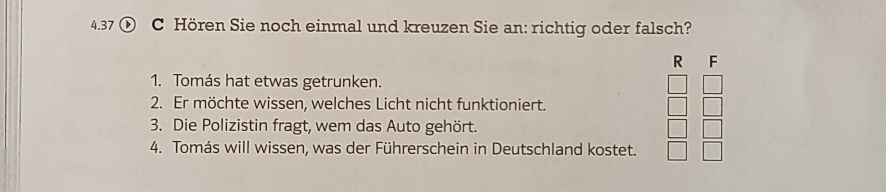 4.37 ① C Hören Sie noch einmal und kreuzen Sie an: richtig oder falsch? 
R F 
1. Tomás hat etwas getrunken. 
2. Er möchte wissen, welches Licht nicht funktioniert. 
3. Die Polizistin fragt, wem das Auto gehört. 
4. Tomás will wissen, was der Führerschein in Deutschland kostet.