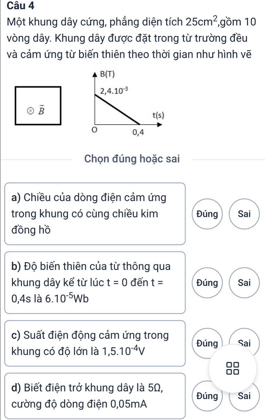 Một khung dây cứng, phẳng diện tích 25cm^2 ,gồm 10
vòng dây. Khung dây được đặt trong từ trường đều
và cảm ứng từ biến thiên theo thời gian như hình vẽ
overline B
Chọn đúng hoặc sai
a) Chiều của dòng điện cảm ứng
trong khung có cùng chiều kim Đúng Sai
đồng hồ
b) Độ biến thiên của từ thông qua
khung dây kể từ lúc t=0 đến t= Đúng Sai
0,4s là 6.10^(-5)Wb
c) Suất điện động cảm ứng trong
Đúng Sai
khung có độ lớn là 1,5.10^(-4)V
d) Biết điện trở khung dây là 5Ω,
Đúng Sai
cường độ dòng điện 0,05mA