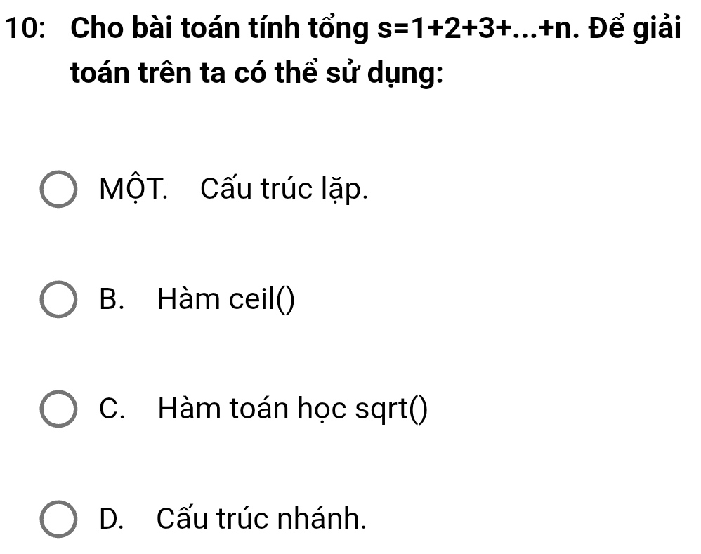 10: Cho bài toán tính tổng s=1+2+3+...+n. Để giải
toán trên ta có thể sử dụng:
MộT. Cấu trúc lặp.
B. Hàm ceil()
C. Hàm toán học sqrt()
D. Cấu trúc nhánh.