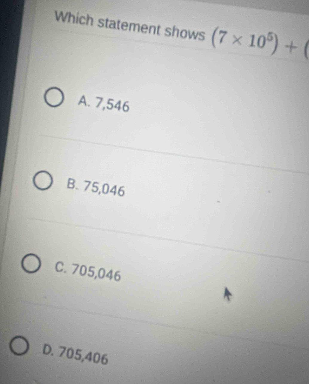 Which statement shows (7* 10^5)+(
A. 7,546
B. 75,046
C. 705,046
D. 705,406