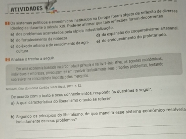 ATIVIDADES
Os sistemas políticos e econômicos Instituídos na Europa foram objeto de reflexão de diversas
ideologias durante o século XIX. Pode-se afirmar que tais reflexões foram decorrentes
a) dos problemas acarretados pela rápida industrialização.
b) do fortalecimento da nobreza. d) da expansão do cooperativismo artesanal
c) do êxodo urbano e do crescimento da agri- e) do enriquecimento do proletaríado.
cultura
Analise o trecho a seguir.
Em uma económia baseada na propriedade privada e na livre-iniciativa, os agentes econômicos,
individoos e empresas, prepcudam-se em resolver ispladameme seus próprios probfemas, tenfando
sobrexiver na concorência imposta pelos mercados.
NOGAMI), Otto, Economía. Curitiba: lesde Irasil, 2012, p. 82.
De acordo com o texto e seus conhecimentos, responda às questões a seguir.
_
a) A qual característica do liberalismo o texto se refere?
b) Segundo os princípios do liberalismo, de que maneira esse sistema econômico resolveria
_
isoladamente os seus problemas?
_