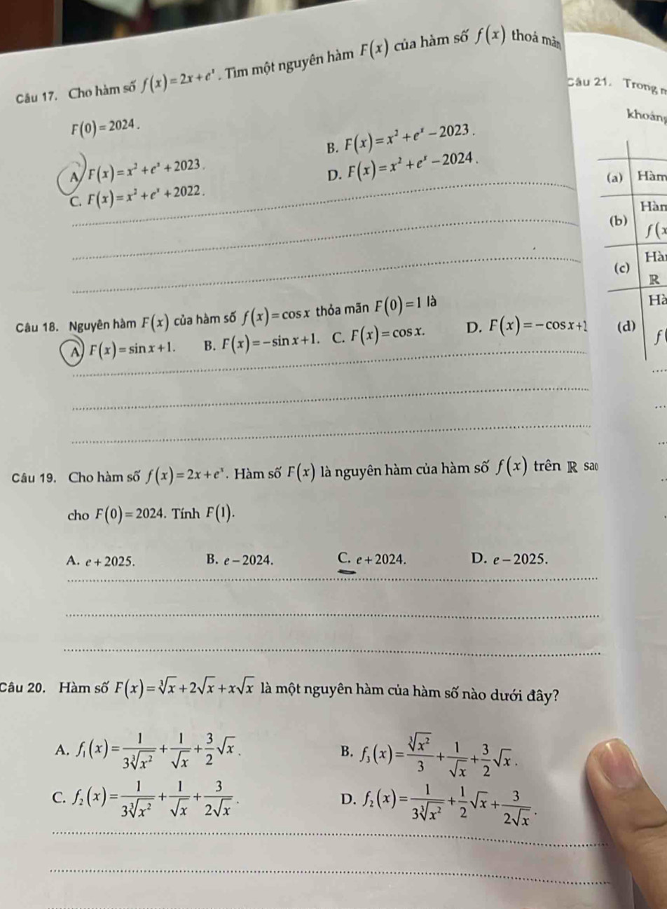 Cho hàm số f(x)=2x+e^x. Tim một nguyên hàm F(x) của hàm số f(x) thoả màn
Câu 21. Trong n
F(0)=2024.
B. F(x)=x^2+e^x-2023.
khoản
A F(x)=x^2+e^x+2023.
D. F(x)=x^2+e^x-2024.
_(a) Hàm
C. F(x)=x^2+e^x+2022.
Hàn
_(b) f(x
_
Hài
(c)
R
Câu 18. Nguyên hàm F(x) của hàm số f(x)=cos x thỏa mãn F(0)=1la
Hà
A F(x)=sin x+1. B. F(x)=-sin x+1. C. F(x)=cos x. D. F(x)=-cos x+1 (d)
f
_
_
_
Câu 19. Cho hàm số f(x)=2x+e^x Hàm số F(x) là nguyên hàm của hàm số f(x) trên R sao
cho F(0)=2024.  Tính F(1).
A. e+2025. B. e-2024. C. e+2024. D. e-2025.
_
_
_
_
_
_
_
__
Câu 20. Hàm số F(x)=sqrt[3](x)+2sqrt(x)+xsqrt(x) là một nguyên hàm của hàm số nào dưới đây?
A. f_1(x)= 1/3sqrt[3](x^2) + 1/sqrt(x) + 3/2 sqrt(x). f_3(x)= sqrt[3](x^2)/3 + 1/sqrt(x) + 3/2 sqrt(x).
B.
_
C. f_2(x)= 1/3sqrt[3](x^2) + 1/sqrt(x) + 3/2sqrt(x) . f_2(x)= 1/3sqrt[3](x^2) + 1/2 sqrt(x)+ 3/2sqrt(x) .
D.
_