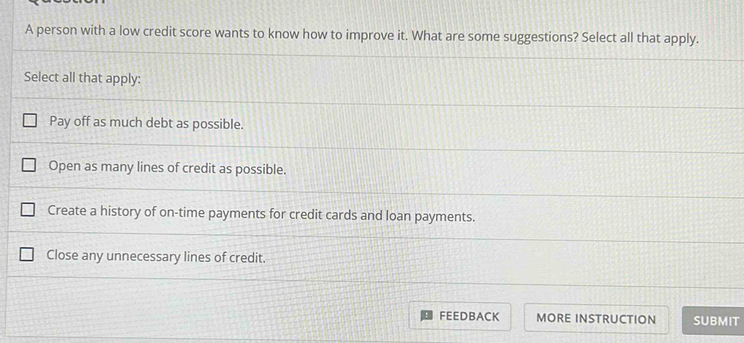 A person with a low credit score wants to know how to improve it. What are some suggestions? Select all that apply.
Select all that apply:
Pay off as much debt as possible.
Open as many lines of credit as possible.
Create a history of on-time payments for credit cards and loan payments.
Close any unnecessary lines of credit.
FEEDBACK MORE INSTRUCTION SUBMIT