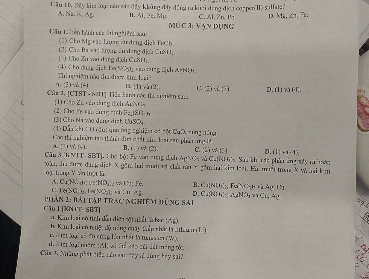 Dãy kim loại nào sau đây không đầy đồng ra khỏi dung dịch copper(II) sulfate?
A. Na, K, Ag. B. Al, Fe, Mg. C. Al, Zn, Pb. D. Mg, Zn, Fe.
MỨC 3: VAN DUN G
Câu 1.Tiến hành các thí nghiệm sau:
(1) Cho Mg vào lượng dư dung dịch FeCl_3.
(2) Cho Ba vào lượng dư dung dịch CuSO_4.
(3) Cho Zn vào dung dịch CuSO_4.
(4) Cho dung dịch Fe(NO_3) 2 vào dung dịch AgNO_3.
Thí nghiệm nào thu được kim loại?
A. (3) và (4). B. (1) và (2). C. (2) và (3). D. (1) va(4).
Câu 2. [CTST - SBT] Tiến hành các thí nghiệm sau:
(1) Cho Zn vào dung dịch AgNO_3.
(2) Cho Fe vào dung dịch Fe_2(SO_4)_3
(3) Cho Na vào dung dịch CuSO_4.
(4) Dẫn khí CO (dư) qua ống nghiệm có bột CuO, nung nóng.
Các thí nghiệm tạo thành đơn chất kim loại sau phản ứng là
A. (3) và (4). B. (1) và (2). C. (2) và (3). D. (1) va(4).
Câu 3 [KNTT- SBT]. Cho bột Fe vào dung dịch AgNO_3 và Cu(NO_3): 2. Sau khi các phản ứng xảy ra hoàn
toàn, thu được dung dịch X gồm hai muối và chất rắn Y gồm hai kim loại. Hai muối trong X và hai kim
loại trong Y lần lượt là:
A. Cu(NO_3):; Fe(NO_3) 2 và Cu; Fe. B. Cu(NO_3)_2 Fe(NO_3)_2 và Ag,Cu.
C. Fe(NO_3) 2; Fe(NO_3)_3 và Cu, Ag. Cu(NO_3) 2; AgNO_3 và Cu,Ag.
D.
PHẢN 2: BẢI TẠP TRÁC NGHIỆM ĐÚNG SAI
Câu 1 [KNTT- SBT]
a. Kim loại có tính dẫn điện tốt nhất là b ac(Ag
b. Kim loại có nhiệt độ nóng chảy thấp nhất là lithium (Li).
c. Kim loại có độ cứng lớn nhất là tungsten (W).
d. Kim loại nhôm (Al) có thể kéo dài dát mỏng tốt.
Câu 3. Những phát biểu nào sau đây là đúng hay sai?