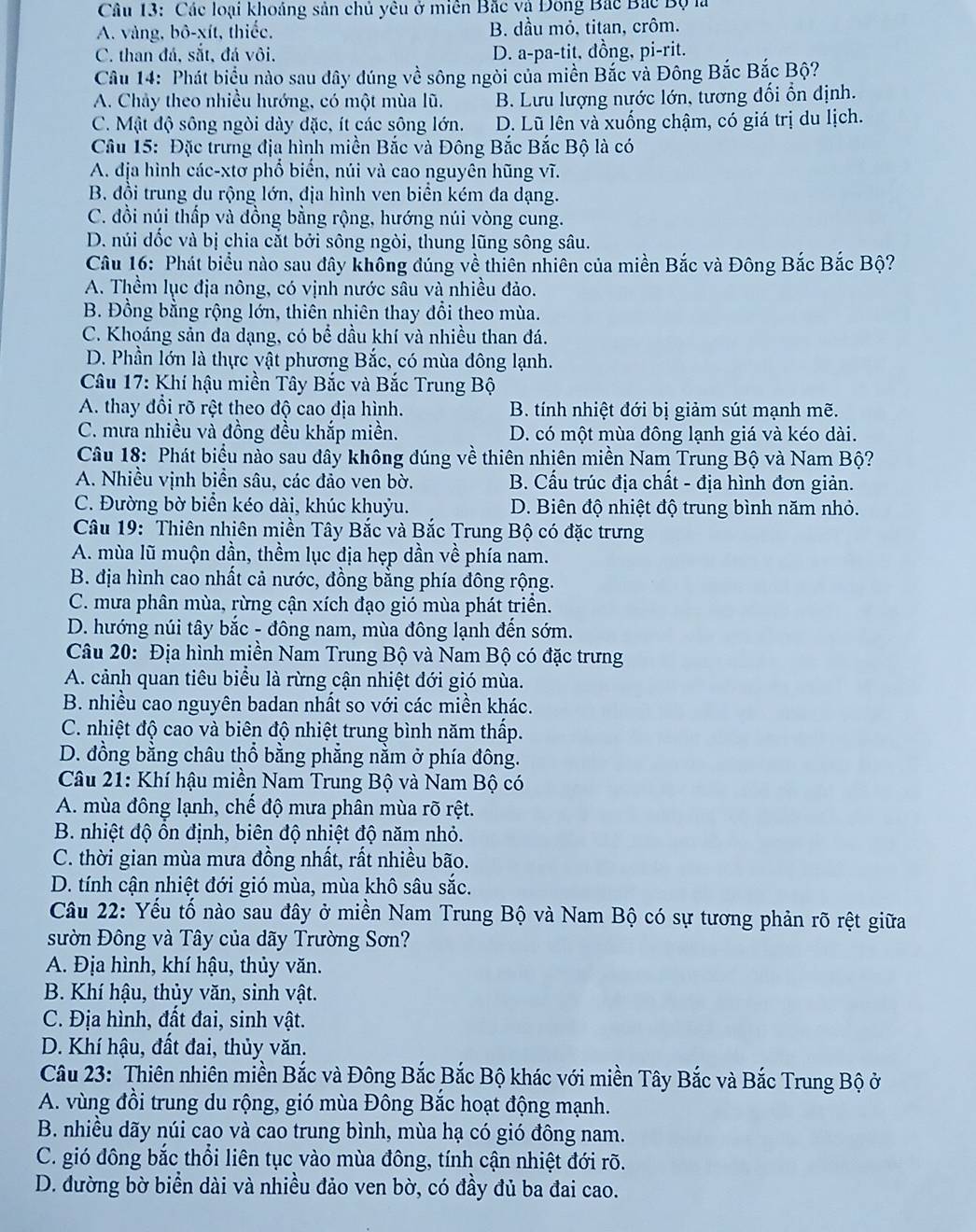 Các loại khoảng sản chủ yêu ở miên Bắc và Đông Bắc Bắc Bộ là
A. vàng, bô-xít, thiếc, B. dầu mỏ, titan, crôm.
C. than đá, sắt, đá vôi, D. a-pa-tit, đồng, pi-rit.
Câu 14: Phát biểu nào sau dây đúng về sông ngòi của miền Bắc và Đông Bắc Bắc Bộ?
A. Chảy theo nhiều hướng, có một mùa lũ. B. Lưu lượng nước lớn, tương đối ổn định.
C. Mật độ sông ngòi dày đặc, ít các sông lớn. D. Lũ lên và xuống chậm, có giá trị du lịch.
Câu 15: Đặc trưng địa hình miền Bắc và Đông Bắc Bắc Bộ là có
A. địa hình các-xtơ phổ biển, núi và cao nguyên hũng vĩ.
B. đồi trung du rộng lớn, địa hình ven biển kém đa dạng.
C. đồi núi thấp và đồng bằng rộng, hướng núi vòng cung.
D. núi dốc và bị chia cắt bởi sông ngòi, thung lũng sông sâu.
Câu 16: Phát biểu nào sau đây không đúng về thiên nhiên của miền Bắc và Đông Bắc Bắc Bộ?
A. Thềm lục địa nông, có vịnh nước sâu và nhiều đảo.
B. Đồng bằng rộng lớn, thiên nhiên thay đổi theo mùa.
C. Khoáng sản đa dạng, có bể dầu khí và nhiều than đá.
D. Phần lớn là thực vật phương Bắc, có mùa đông lạnh.
* Câu 17: Khí hậu miền Tây Bắc và Bắc Trung Bộ
A. thay đổi rõ rệt theo độ cao địa hình. B. tính nhiệt đới bị giảm sút mạnh mẽ.
C. mưa nhiều và đồng đều khắp miền. D. có một mùa đông lạnh giá và kéo dài.
Câu 18: Phát biểu nào sau đây không dúng về thiên nhiên miền Nam Trung Bộ và Nam Bộ?
A. Nhiều vịnh biển sâu, các đảo ven bờ. B. Cấu trúc địa chất - địa hình đơn giản.
C. Đường bờ biển kéo dài, khúc khuỷu. D. Biên độ nhiệt độ trung bình năm nhỏ.
Câu 19: Thiên nhiên miền Tây Bắc và Bắc Trung Bộ có đặc trưng
A. mùa lũ muộn dần, thềm lục dịa hẹp dần về phía nam.
B. địa hình cao nhất cả nước, đồng bằng phía đông rộng.
C. mưa phân mùa, rừng cận xích đạo gió mùa phát triển.
D. hướng núi tây bắc - đông nam, mùa đông lạnh đến sớm.
Câu 20: Địa hình miền Nam Trung Bộ và Nam Bộ có đặc trưng
A. cảnh quan tiêu biểu là rừng cận nhiệt đới gió mùa.
B. nhiều cao nguyên badan nhất so với các miền khác.
C. nhiệt độ cao và biên độ nhiệt trung bình năm thấp.
D. đồng bằng châu thổ bằng phẳng nằm ở phía đông.
Câu 21: Khí hậu miền Nam Trung Bộ và Nam Bộ có
A. mùa đông lạnh, chế độ mưa phân mùa rõ rệt.
B. nhiệt độ ôn định, biên độ nhiệt độ năm nhỏ.
C. thời gian mùa mưa đồng nhất, rất nhiều bão.
D. tính cận nhiệt đới gió mùa, mùa khô sâu sắc.
Câu 22: Yếu tố nào sau đây ở miền Nam Trung Bộ và Nam Bộ có sự tương phản rõ rệt giữa
sườn Đông và Tây của dãy Trường Sơn?
A. Địa hình, khí hậu, thủy văn.
B. Khí hậu, thủy văn, sinh vật.
C. Địa hình, đất đai, sinh vật.
D. Khí hậu, đất đai, thủy văn.
Câu 23: Thiên nhiên miền Bắc và Đông Bắc Bắc Bộ khác với miền Tây Bắc và Bắc Trung Bộ ở
A. vùng đồi trung du rộng, gió mùa Đông Bắc hoạt động mạnh.
B. nhiều dãy núi cao và cao trung bình, mùa hạ có gió đông nam.
C. gió đông bắc thổi liên tục vào mùa đông, tính cận nhiệt đới rõ.
D. đường bờ biển dài và nhiều đảo ven bờ, có đầy đủ ba đai cao.