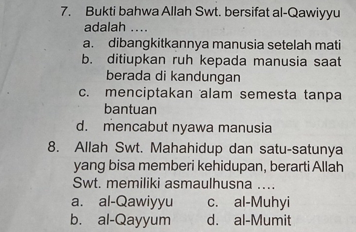 Bukti bahwa Allah Swt. bersifat al-Qawiyyu
adalah ....
a. dibangkitkannya manusia setelah mati
b. ditiupkan ruh kepada manusia saat
berada di kandungan
c. menciptakan alam semesta tanpa
bantuan
d. mencabut nyawa manusia
8. Allah Swt. Mahahidup dan satu-satunya
yang bisa memberi kehidupan, berarti Allah
Swt. memiliki asmaulhusna …..
a. al-Qawiyyu c. al-Muhyi
b. al-Qayyum d. al-Mumit