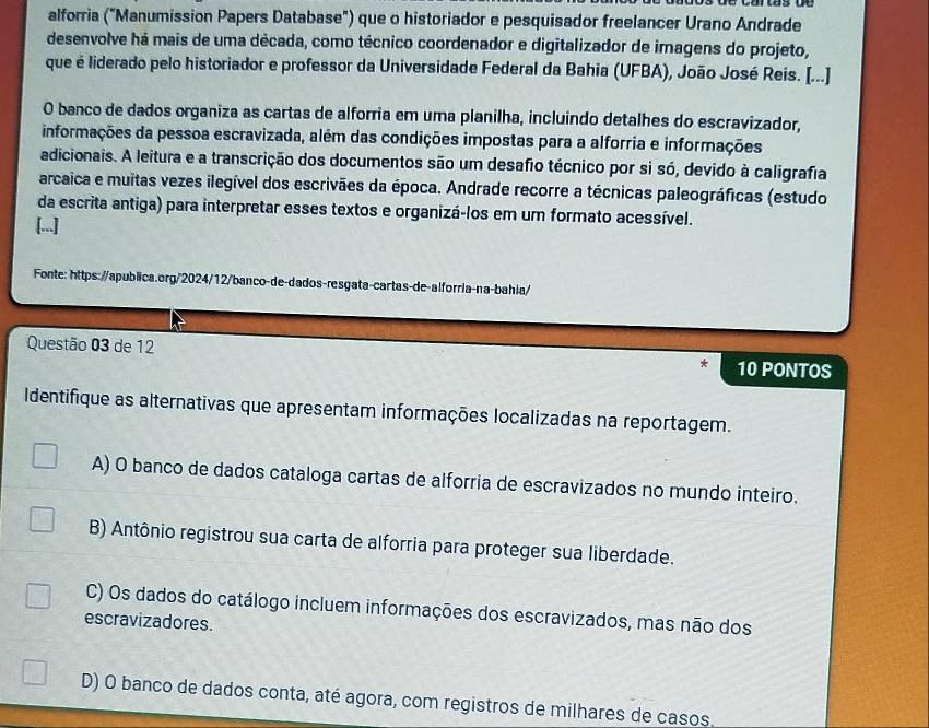 alforria ("Manumission Papers Database") que o historiador e pesquisador freelancer Urano Andrade
desenvolve há mais de uma década, como técnico coordenador e digitalizador de imagens do projeto,
que é liderado pelo historiador e professor da Universidade Federal da Bahia (UFBA), João José Reis. [...]
O banco de dados organiza as cartas de alforria em uma planilha, incluindo detalhes do escravizador,
informações da pessoa escravizada, além das condições impostas para a alforria e informações
adicionais. A leitura e a transcrição dos documentos são um desafio técnico por si só, devido à caligrafia
arcaica e muitas vezes ilegível dos escrivães da época. Andrade recorre a técnicas paleográficas (estudo
da escrita antiga) para interpretar esses textos e organizá-los em um formato acessível.
[...]
Fonte: https://apublica.org/2024/12/banco-de-dados-resgata-cartas-de-alforria-na-bahla/
Questão 03 de 12 10 PONTOS
Identifique as alternativas que apresentam informações localizadas na reportagem.
A) O banco de dados cataloga cartas de alforria de escravizados no mundo inteiro.
B) Antônio registrou sua carta de alforria para proteger sua liberdade.
C) Os dados do catálogo incluem informações dos escravizados, mas não dos
escravizadores.
D) O banco de dados conta, até agora, com registros de milhares de casos