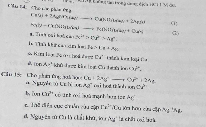 2H^+/H_2 le Ag khổng tan trong dung dịch HCl 1 M dư.
Câu 14: Cho các phản ứng:
Cu(s)+2AgNO_3(aq)to Cu(NO_3)_2(aq)+2Ag(s)
Fe(s)+Cu(NO_3)_2(aq)to Fe(NO_3)_2(aq)+Cu(s) (1)
a. Tính oxi hoá của Fe^(2+)>Cu^(2+)>Ag^+. 
(2)
b. Tính khử của kim loại Fe>Cu>Ag.
c. Kim loại Fe oxi hoá được Cu^(2+) thành kim loại Cu.
d. Ion Ag^+ khử được kim loại Cu thành ion Cu^(2+). 
Câu 15: Cho phản ứng hoá học: Cu+2Ag^+to Cu^(2+)+2Ag.
a. Nguyên tử Cu bị ion Ag^+ oxi hoá thành ion Cu^(2+).
b. Ion Cu^(2+) có tính oxi hoá mạnh hơn ion Ag^+.
c. Thế điện cực chuẩn của cặp Cu^(2+)/ Cu lớn hơn của cặp Ag^+/Ag.
d. Nguyên tử Cu là chất khử, ion Ag^+ là chất oxi hoá.