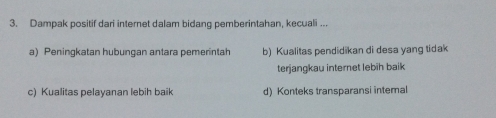 Dampak positif dari internet dalam bidang pemberintahan, kecuali ...
a) Peningkatan hubungan antara pemerintah b) Kualitas pendidikan di desa yang tidak
terjangkau internet lebih baik
c) Kualitas pelayanan lebih baik d) Konteks transparansi internal