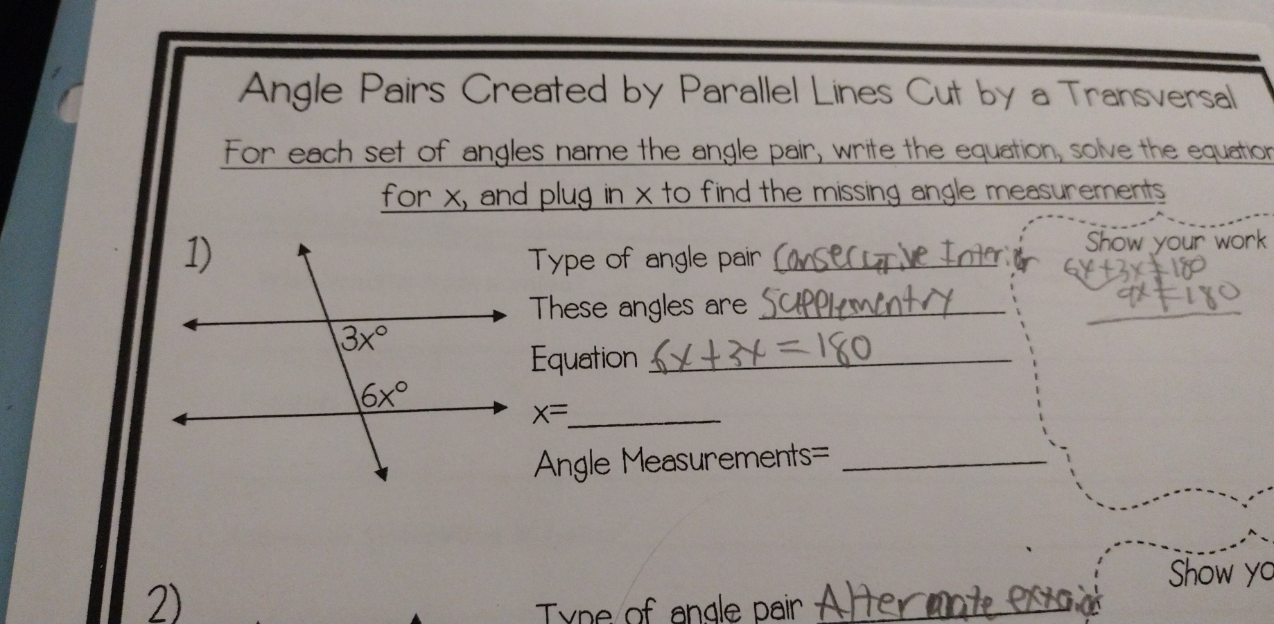 Angle Pairs Created by Parallel Lines Cut by a Transversal
For each set of angles name the angle pair, write the equation, solve the equation
for x, and plug in x to find the missing angle measurements
Type of angle pair_
Show your work
These angles are_
_
Equation_
_ x=
Angle Measurements=_
Show yo
2)
Type of angle pair_