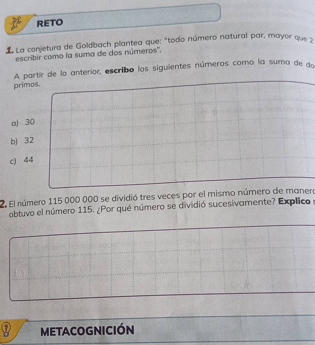 RETO
1 La conjetura de Goldbach plantea que: “todo número natural par, mayor que 2
escribir como la suma de dos números".
A partir de lo anterior, escribo los siguientes números como la suma de do
primos.
a) 30
b) 32
c 44
2. El número 115 000 000 se dividió tres veces por el mismo número de manero
obtuvo el número 115. ¿Por qué número se dividió sucesivamente? Explico 
? METACOGNICIÓN