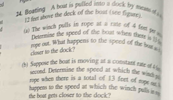 rigo 
24. Boating A boat is pulled into a dock by means of 
st 12 feet above the deck of the boat (see figure). 
C (a) The winch pulls in rope at a rate of 4 feet p 
Determine the speed of the boat when there is 
rope out. What happens to the speed of the boat 
closer to the dock? 
(b) Suppose the boat is moving at a constant rate of 
second. Determine the speed at which the winch p 
rope when there is a total of 13 feet of rope on 
happens to the speed at which the winch pull in y 
the boat gets closer to the dock?