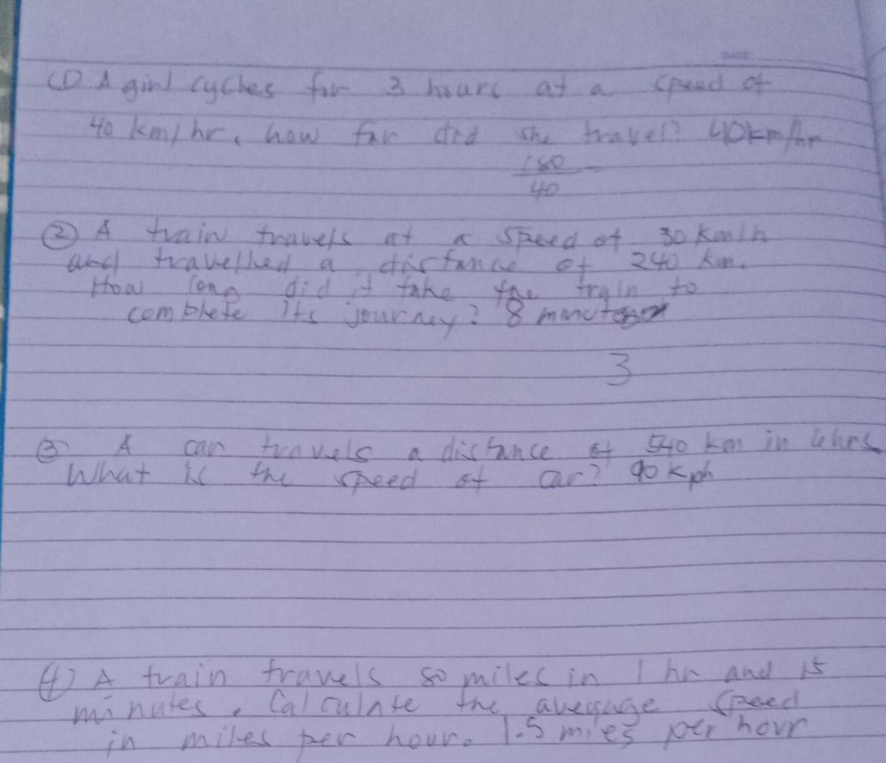 (D A girl cyches for 3 hours at a spead of 
to kmn/hr, how far did she travel? yokmfr
 160/40 =
② A train fravels at a speed of 30 kmin
and travelled a disfance of 240 ken. 
How long did it take the train to 
complete its journy? 8 mncteon 
3 
③. A can trnwels a distince of 540 km in lhns 
What is the seed of car? go Kioh 
④ A train travels so miles in Ihe and 15
minules. Calculnse he avesage seed 
in miles per hour. Is mies pur hour