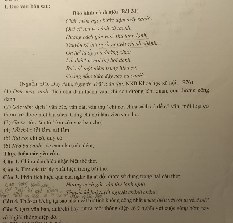Đọc văn bản sau:
Bảo kính cảnh giới (Bài 31)
Chân mềm ngại bước dặm mây xanh',
Quê cũ tìm về cảnh cũ thanh.
Hương cách gác vân² thu lạnh lạnh,
Thuyền kề bãi tuyết nguyệt chênh chênh.
O tur^3 là ấy yêu dường chúa,
Lỗi thác⁴ vì nơi luỵ bởi danh.
Bui co^5 một niềm trung hiếu cũ,
Chắng nằm thức dậy nẻo ba canh^6.
(Nguồn: Đào Duy Anh, Nguyễn Trãi toàn tập, NXB Khoa học xã hội, 1976)
(1) Dặm mây xanh: dịch chữ dặm thanh vân, chỉ con đường làm quan, con đường công
danh
(2) Gác vân: dịch “vân các, vân đài, vân thự” chỉ nơi chứa sách có để cỏ vân, một loại cỏ
thơm trừ được mọt hại sách. Cũng chỉ nơi làm việc văn thư.
(3) Ơn tư: tức “ân tứ” (ơn của vua ban cho)
(4) Lỗi thác: lỗi lầm, sai lầm
(5) Bui có: chỉ có, duy có
(6) Nẻo ba canh: lúc canh ba (nửa đêm)
Thực hiện các yêu cầu:
Câu 1. Chỉ ra dấu hiệu nhận biết thể thơ.
Câu 2. Tìm các từ láy xuất hiện trong bài thơ.
Câu 3. Phân tích hiệu quả của nghệ thuật đối dược sử dụng trong hai câu thơ:
Hương cách gác vân thu lạnh lạnh,
Thuyền kể bãi tuyết nguyệt chênh chênh.
Câu 4. Theo anh/chị, tại sao nhân vật trữ tỉnh không đồng nhất trung hiểu với ơn tư và danh?
Câu 5. Qua văn bản, anh/chị hãy rút ra một thông điệp có ý nghĩa với cuộc sống hôm nay
và lí giải thông điệp đó.