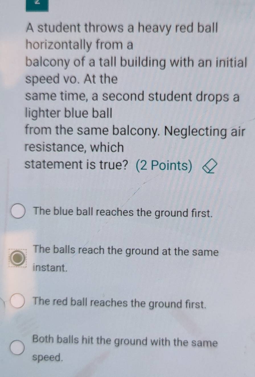 A student throws a heavy red ball
horizontally from a
balcony of a tall building with an initial
speed vo. At the
same time, a second student drops a
lighter blue ball
from the same balcony. Neglecting air
resistance, which
statement is true? (2 Points)
The blue ball reaches the ground first.
The balls reach the ground at the same
instant.
The red ball reaches the ground first.
Both balls hit the ground with the same
speed.