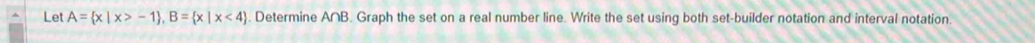 Let A= x|x>-1 , B= x|x<4. Determine A∩B. Graph the set on a real number line. Write the set using both set-builder notation and interval notation.