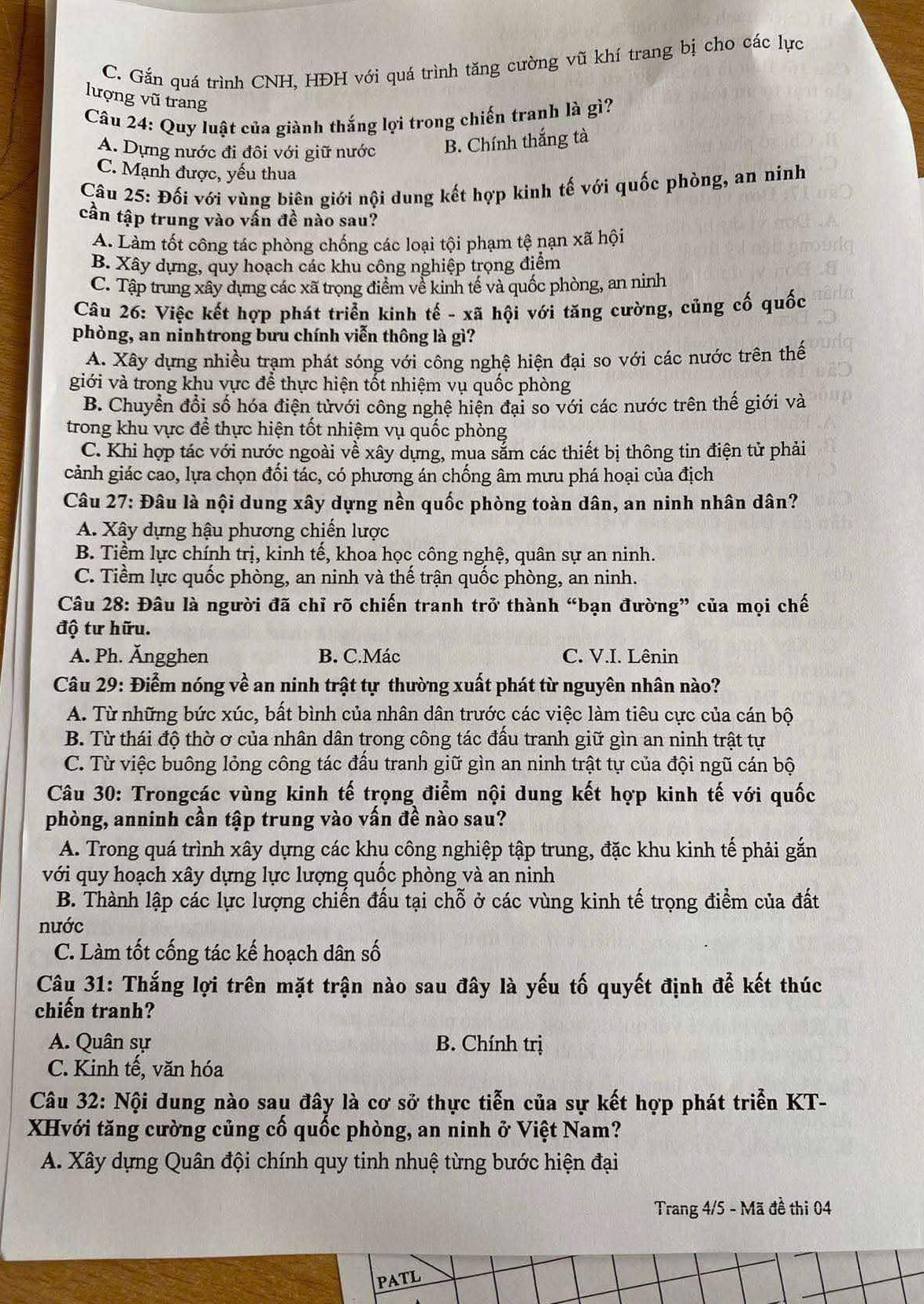 C. Gắn quá trình CNH, HĐH với quá trình tăng cường vũ khí trang bị cho các lực
lượng vũ trang
Câu 24: Quy luật của giành thắng lợi trong chiến tranh là gì?
A. Dựng nước đi đôi với giữ nước B. Chính thắng tà
C. Mạnh được, yếu thua
Câu 25: Đối với vùng biên giới nội dung kết hợp kinh tế với quốc phòng, an nính
cần tập trung vào vấn đề nào sau?
A. Làm tốt công tác phòng chống các loại tội phạm tệ nạn xã hội
B. Xây dựng, quy hoạch các khu công nghiệp trọng điểm
C. Tập trung xây dựng các xã trọng điểm về kinh tế và quốc phòng, an ninh
Câu 26: Việc kết hợp phát triển kinh tế - xã hội với tăng cường, củng cố quốc
phòng, an ninhtrong bưu chính viễn thông là gì?
A. Xây dựng nhiều trạm phát sóng với công nghệ hiện đại so với các nước trên thế
giới và trong khu vực để thực hiện tốt nhiệm vụ quốc phòng
B. Chuyền đổi số hóa điện tửvới công nghệ hiện đại so với các nước trên thế giới và
trong khu vực để thực hiện tốt nhiệm vụ quốc phòng
C. Khi hợp tác với nước ngoài về xây dựng, mua sắm các thiết bị thông tin điện tử phải
cảnh giác cao, lựa chọn đối tác, có phương án chống âm mưu phá hoại của địch
Câu 27: Đâu là nội dung xây dựng nền quốc phòng toàn dân, an ninh nhân dân?
A. Xây dựng hậu phương chiến lược
B. Tiềm lực chính trị, kinh tế, khoa học công nghệ, quân sự an ninh.
C. Tiềm lực quốc phòng, an ninh và thế trận quốc phòng, an ninh.
Câu 28: Đâu là người đã chỉ rõ chiến tranh trở thành “bạn đường” của mọi chế
độ tư hữu.
A. Ph. Ăngghen B. C.Mác C. V.I. Lênin
Câu 29: Điểm nóng về an ninh trật tự thường xuất phát từ nguyên nhân nào?
A. Từ những bức xúc, bất bình của nhân dân trước các việc làm tiêu cực của cán bộ
B. Từ thái độ thờ ơ của nhân dân trong công tác đấu tranh giữ gìn an ninh trật tự
C. Từ việc buông lỏng công tác đầu tranh giữ gìn an ninh trật tự của đội ngũ cán bộ
Câu 30: Trongcác vùng kinh tế trọng điểm nội dung kết hợp kinh tế với quốc
phòng, anninh cần tập trung vào vấn đề nào sau?
A. Trong quá trình xây dựng các khụ công nghiệp tập trung, đặc khu kinh tế phải gắn
với quy hoạch xây dựng lực lượng quốc phòng và an ninh
B. Thành lập các lực lượng chiến đấu tại chỗ ở các vùng kinh tế trọng điểm của đất
nước
C. Làm tốt cống tác kế hoạch dân số
Câu 31: Thắng lợi trên mặt trận nào sau đây là yếu tố quyết định để kết thúc
chiến tranh?
A. Quân sự B. Chính trị
C. Kinh tế, văn hóa
Câu 32: Nội dung nào sau đây là cơ sở thực tiễn của sự kết hợp phát triển KT-
XHvới tăng cường củng cố quốc phòng, an ninh ở Việt Nam?
A. Xây dựng Quân đội chính quy tinh nhuệ từng bước hiện đại
Trang 4/5 - Mã đề thi 04
PATL
