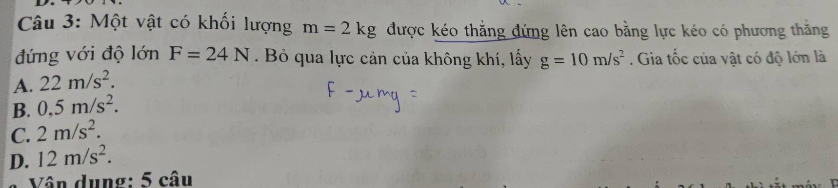 Một vật có khối lượng m=2kg được kéo thẳng đứng lên cao bằng lực kéo có phương thăng
đứng với độ lớn F=24N. Bỏ qua lực cản của không khí, lấy g=10m/s^2. Gia tốc của vật có độ lớn là
A. 22m/s^2.
B. 0,5m/s^2.
C. 2m/s^2.
D. 12m/s^2. 
Vân dụng: 5 câu