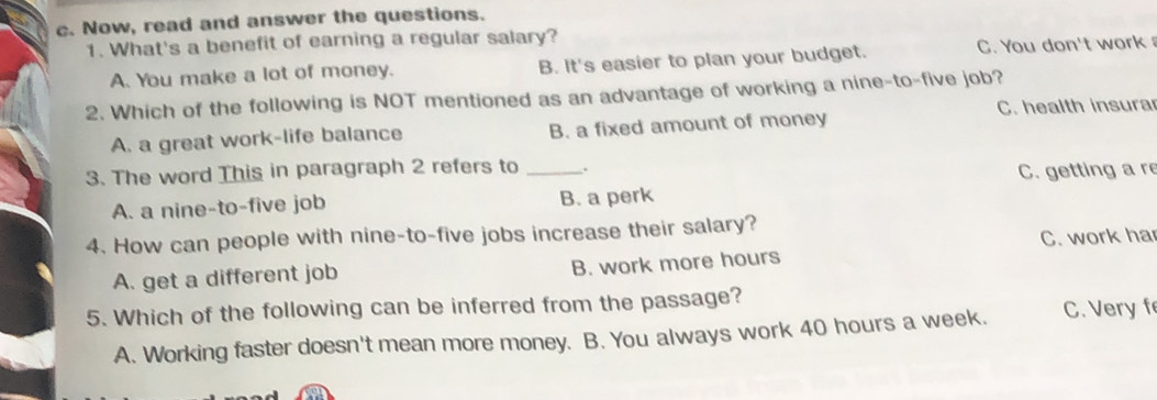 Now, read and answer the questions.
1. What's a benefit of earning a regular salary?
A. You make a lot of money. B. It's easier to plan your budget. C. You don't work 
2. Which of the following is NOT mentioned as an advantage of working a nine-to-five job?
C. health insura
A. a great work-life balance B. a fixed amount of money
3. The word This in paragraph 2 refers to _.
A. a nine-to-five job B. a perk C. getting a re
4. How can people with nine-to-five jobs increase their salary?
A. get a different job B. work more hours C. work ha
5. Which of the following can be inferred from the passage?
A. Working faster doesn't mean more money. B. You always work 40 hours a week. C. Very f