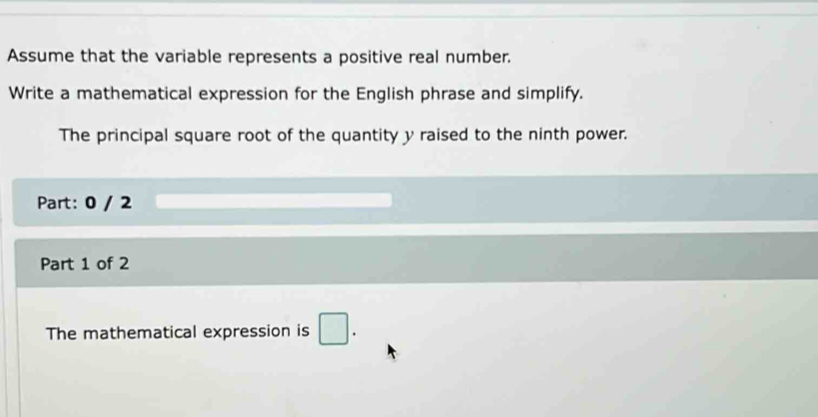 Assume that the variable represents a positive real number. 
Write a mathematical expression for the English phrase and simplify. 
The principal square root of the quantity y raised to the ninth power. 
Part: 0 / 2 
Part 1 of 2 
The mathematical expression is □