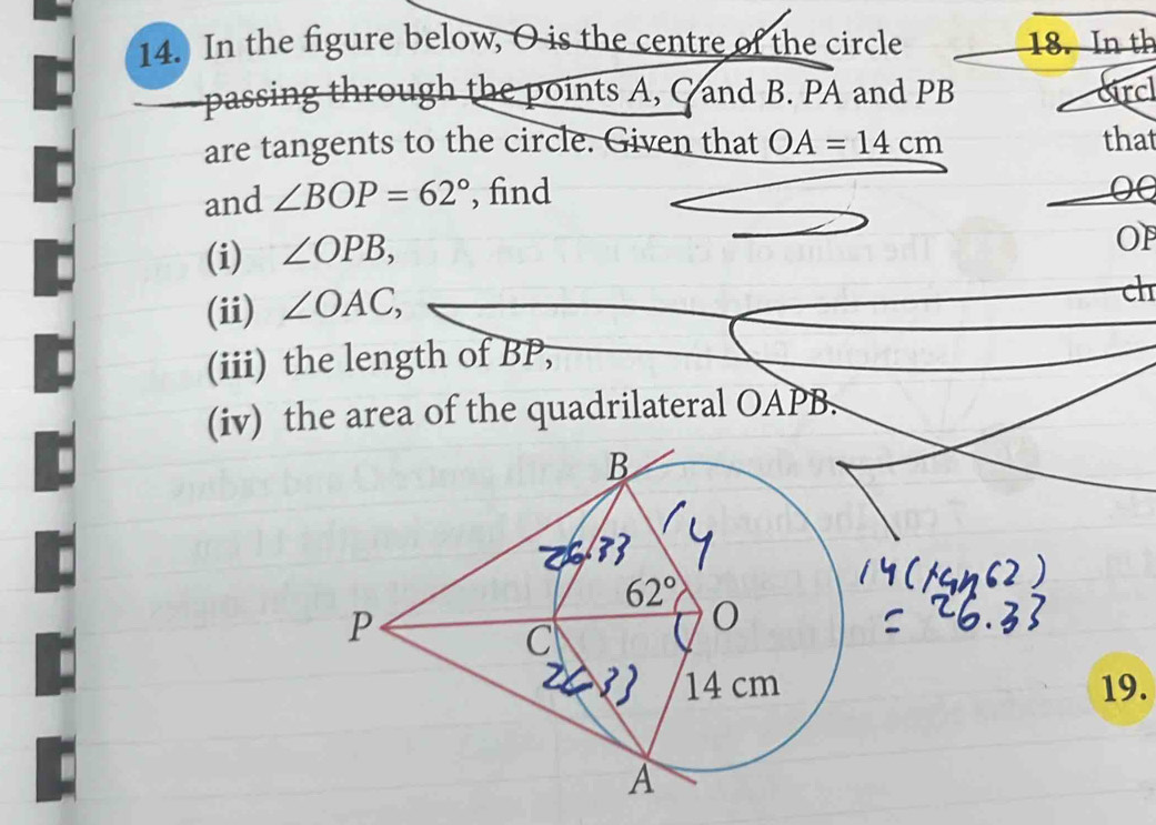 In the figure below, O is the centre of the circle 18. In th
passing through the points A, C and B. PA and PB circl
are tangents to the circle. Given that OA=14cm that
and ∠ BOP=62° , find
(i) ∠ OPB,
OF
(ii) ∠ OAC,
ch
(iii) the length of BP,
(iv) the area of the quadrilateral OAPB.
19.