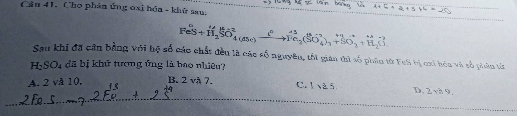 Cho phản ứng oxi hóa - khử sau:
FeS+H_2SO_4^((+2)to Fe_2)(SO_4^((2-))_3^(+3)+SO_2^(+4-2)+H_2)O. 
Sau khi đã cân bằng với hệ số các chất đều là các số nguyên, tối giản thì số phân tử FeS bị oxi hóa và số phân từ
H_2SO_4 đã bị khử tương ứng là bao nhiêu?
A. 2 và 10. B. 2 và 7.
C. 1 và 5. D. 2 và 9.