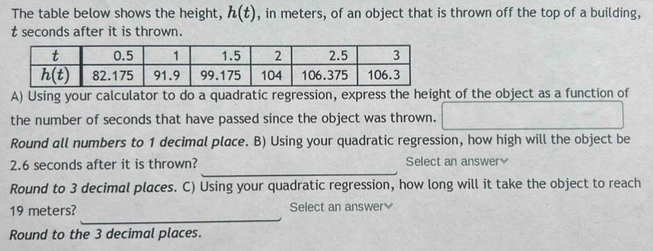 The table below shows the height, h(t) , in meters, of an object that is thrown off the top of a building,
t seconds after it is thrown.
A) Using your calculator to do a quadratic regression, express the height of the object as a function of
the number of seconds that have passed since the object was thrown.
Round all numbers to 1 decimal place. B) Using your quadratic regression, how high will the object be
_
2.6 seconds after it is thrown? Select an answer≌
Round to 3 decimal places. C) Using your quadratic regression, how long will it take the object to reach
_
19 meters? Select an answer 
Round to the 3 decimal places.