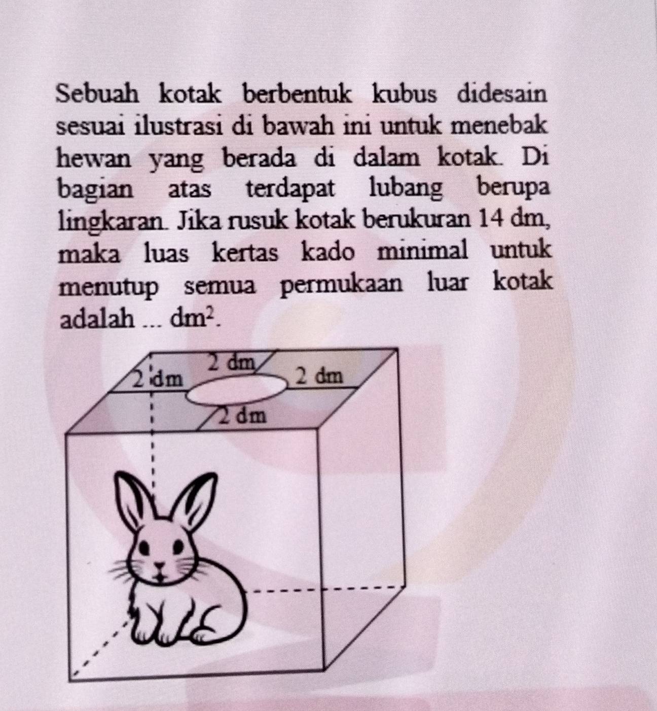 Sebuah kotak berbentuk kubus didesain
sesuai ilustrasi di bawah ini untuk menebak 
hewan yang berada di dalam kotak. Di
bagian atas terdapat lubang berupa
lingkaran. Jika rusuk kotak berukuran 14 dm,
maka luas kertas kado minimal untuk
menutup semua permukaan luar kotak
adalah I dm^2.
2 dm
2 dm 2 dm
2 dm