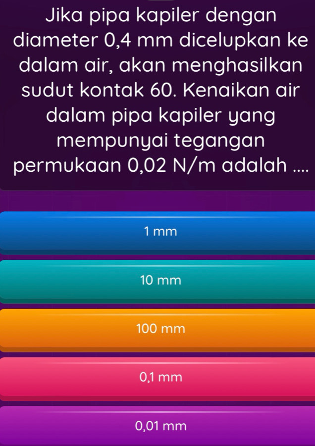 Jika pipa kapiler dengan
diameter 0,4 mm dicelupkan ke
dalam air, akan menghasilkan
sudut kontak 60. Kenaikan air
dalam pipa kapiler yang
mempunyai tegangan
permukaan 0,02 N/m adalah ....
1mm
10 mm
100 mm
0,1 mm
0,01 mm