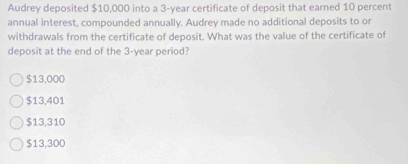 Audrey deposited $10,000 into a 3-year certificate of deposit that earned 10 percent
annual interest, compounded annually. Audrey made no additional deposits to or
withdrawals from the certificate of deposit. What was the value of the certificate of
deposit at the end of the 3-year period?
$13,000
$13,401
$13,310
$13,300