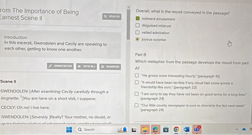 Overall, what is the mood conveyed in the passage?
rom The Importance of Being Q READER outward amusement
Earnest Scene II
disguised mistrust
velled admiration
Introduction joyous surprise
a
In this excerpt, Gwendolen and Cecily are speaking to
each other, getting to know one another.
Part B
Which metaphor from the passage develops the mood from part
ANNOTATION VIEW ALL UNUMBERS A?
"He grows more interesting hourly." (paragraph 10)
Scene II "It would have been terrible if any cloud had come across a
friendship like ours." (paragraph 22)
GWENDOLEN: [After examining Cecily carefully through a "I am sorry to say they have not been on good terms for a long time."
lorgnette. 1 ]You are here on a short visit, I suppose. (paragraph 24)
"Our little county newspaper is sure to chronicle the fact next week."
CECILY: Oh no! I live here. (paragraph 24)
GWENDOLEN: [Severely. ]Really? Your mother, no doubt, or
Search