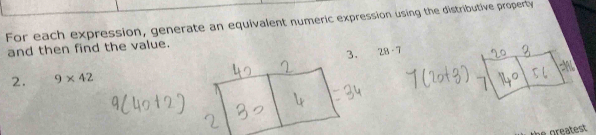 For each expression, generate an equivalent numeric expression using the distributive property 
and then find the value. 
3. 28· 7
2. 9* 42
the greatest.