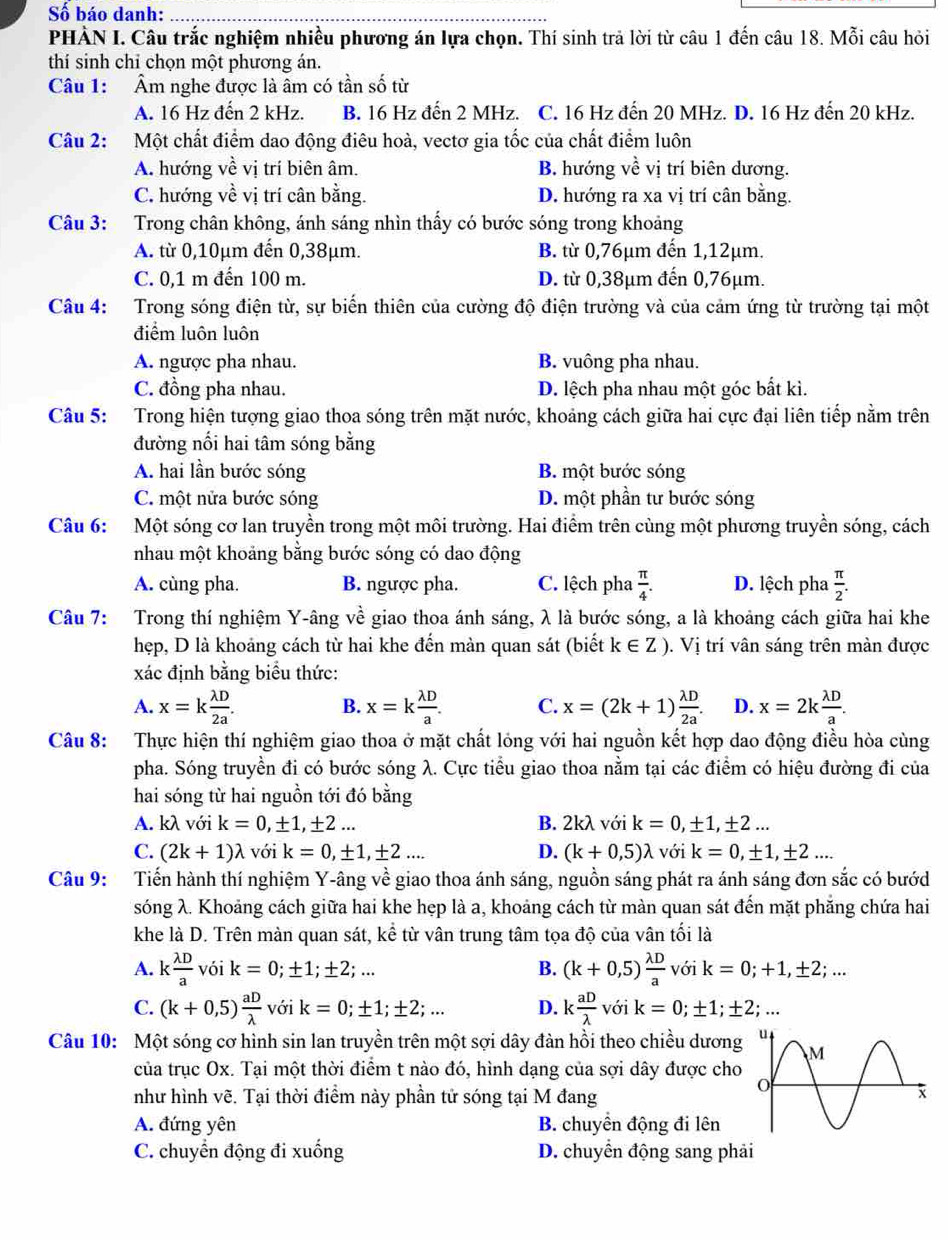 Số báo danh:_
PHÀN I. Câu trắc nghiệm nhiều phương án lựa chọn. Thí sinh trả lời từ câu 1 đến câu 18. Mỗi câu hỏi
thí sinh chỉ chọn một phương án.
Câu 1:  Âm nghe được là âm có tần số từ
A. 16 Hz đến 2 kHz. B. 16 Hz đến 2 MHz. C. 16 Hz đến 20 MHz. D. 16 Hz đến 20 kHz.
Câu 2: Một chất điểm dao động điêu hoà, vectơ gia tốc của chất điểm luôn
A. hướng về vị trí biên âm. B. hướng về vị trí biên dương.
C. hướng về vị trí cân bằng. D. hướng ra xa vị trí cân bằng.
Câu 3: :Trong chân không, ánh sáng nhìn thấy có bước sóng trong khoảng
A. từ 0,10μm đến 0,38μm. B. từ 0,76μm đến 1,12µm.
C. 0,1 m đến 100 m. D. từ 0,38μm đến 0,76μm.
Câu 4: Trong sóng điện từ, sự biến thiên của cường độ điện trường và của cảm ứng từ trường tại một
điểm luôn luôn
A. ngược pha nhau. B. vuông pha nhau.
C. đồng pha nhau. D. lệch pha nhau một góc bất kì.
Câu 5: Trong hiện tượng giao thoa sóng trên mặt nước, khoảng cách giữa hai cực đại liên tiếp nằm trên
đường nổi hai tâm sóng bằng
A. hai lần bước sóng B. một bước sóng
C. một nửa bước sóng D. một phần tư bước sóng
Câu 6: Một sóng cơ lan truyền trong một môi trường. Hai điểm trên cùng một phương truyền sóng, cách
nhau một khoảng bằng bước sóng có dao động
A. cùng pha. B. ngược pha. C. lệch pha  π /4 . D. lệch pha  π /2 .
Câu 7: Trong thí nghiệm Y-âng về giao thoa ánh sáng, λ là bước sóng, a là khoảng cách giữa hai khe
hẹp, D là khoảng cách từ hai khe đến màn quan sát (biết k∈ Z). Vị trí vân sáng trên màn được
xác định bằng biểu thức:
A. x=k lambda D/2a . x=k lambda D/a . C. x=(2k+1) lambda D/2a . D. x=2k lambda D/a .
B.
Câu 8: Thực hiện thí nghiệm giao thoa ở mặt chất lóng với hai nguồn kết hợp dao động điều hòa cùng
pha. Sóng truyền đi có bước sóng λ. Cực tiểu giao thoa nằm tại các điểm có hiệu đường đi của
hai sóng từ hai nguồn tới đó bằng
A. kλ với k=0,± 1,± 2... B. 2kλ với k=0,± 1,± 2...
C. (2k+1)lambda với k=0,± 1,± 2... D. (k+0,5)lambda với k=0,± 1,± 2...
Câu 9: Tiến hành thí nghiệm Y-âng về giao thoa ánh sáng, nguồn sáng phát ra ánh sáng đơn sắc có bướd
sóng λ. Khoảng cách giữa hai khe hẹp là a, khoảng cách từ màn quan sát đến mặt phăng chứa hai
khe là D. Trên màn quan sát, khat e từ vân trung tâm tọa độ của vân tối là
A. k lambda D/a  vói k=0;± 1;± 2;... B. (k+0,5) lambda D/a  với k=0;+1,± 2;...
C. (k+0,5) aD/lambda   với k=0;± 1;± 2;... D. k  aD/lambda   L o, k=0;± 1;± 2;...
Câu 10: Một sóng cơ hình sin lan truyền trên một sợi dây đàn hồi theo chiều dương
của trục Ox. Tại một thời điểm t nào đó, hình dạng của sợi dây được cho
như hình vẽ. Tại thời điểm này phần tử sóng tại M đang
A. đứng yên B. chuyển động đi lên
C. chuyển động đi xuống D. chuyển động sang phải