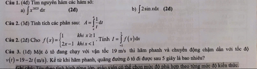 (4đ) Tìm nguyên hàm các hàm số: 
a) ∈t x^(2025)dx (2đ) b) ∈t 2sin xdx(2d)
Câu 2. (3đ) Tính tích các phân sau: A=∈tlimits _v^(afrac 1)tdt
Câu 2. (2đ) Cho f(x)=beginarrayl 1khix≥ 1 2x-1khix<1endarray.. Tính I=∈tlimits _(-1)^2f(x)dx
Câu 3. (1đ) Một ô tô đang chạy với vận tốc 19 m/s thì hãm phanh và chuyển động chậm dần với tốc độ
v(t)=19-2t(m/s). Kể từ khi hãm phanh, quãng đường ô tô đi được sau 5 giây là bao nhiêu? 
Ghi chú: Từy thao tình hình từng lớp, giáo viên có thể chọn mức độ phù hợp theo từng mức độ kiến thức.