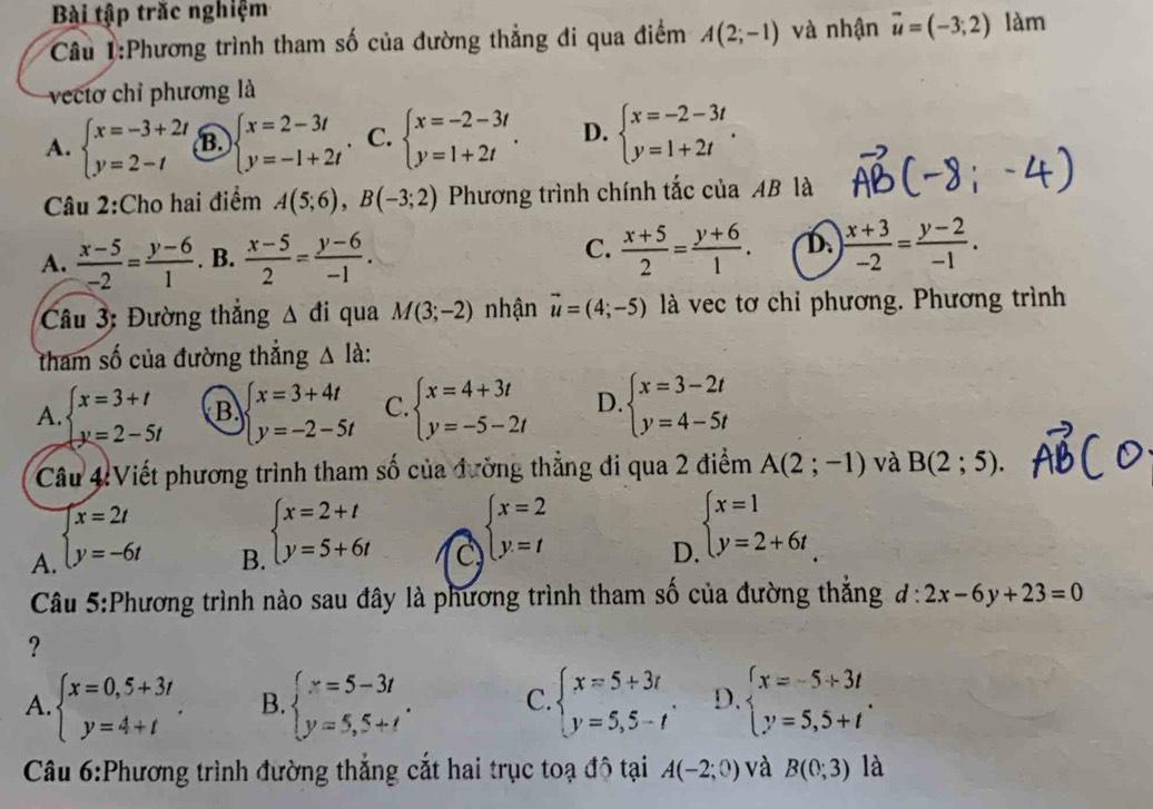 Bài tập trắc nghiệm
Câu 1:Phương trình tham số của đường thẳng đi qua điểm A(2;-1) và nhận vector u=(-3;2) làm
vectơ chỉ phương là
A. beginarrayl x=-3+2t y=2-tendarray. B. beginarrayl x=2-3t y=-1+2tendarray.. C. beginarrayl x=-2-3t y=1+2tendarray. . D. beginarrayl x=-2-3t y=1+2tendarray. .
Câu 2:Cho hai điểm A(5;6),B(-3;2) Phương trình chính tắc của AB là
A.  (x-5)/-2 = (y-6)/1 . B.  (x-5)/2 = (y-6)/-1 . C.  (x+5)/2 = (y+6)/1 . D.  (x+3)/-2 = (y-2)/-1 .
Câu 3: Đường thắng △ di qua M(3;-2) nhận vector u=(4;-5) là vec tơ chỉ phương. Phương trình
tham số của đường thẳng △ la.
A. beginarrayl x=3+t y=2-5tendarray. B. beginarrayl x=3+4t y=-2-5tendarray. C. beginarrayl x=4+3t y=-5-2tendarray. D. beginarrayl x=3-2t y=4-5tendarray.
Câu 4:Viết phương trình tham số của đường thẳng đi qua 2 điểm A(2;-1) và B(2;5).
A. beginarrayl x=2t y=-6tendarray.
B. beginarrayl x=2+t y=5+6tendarray.
C beginarrayl x=2 y=tendarray.
D beginarrayl x=1 y=2+6tendarray.
Câu 5:Phương trình nào sau đây là phương trình tham số của đường thắng d:2x-6y+23=0
?
A. beginarrayl x=0,5+3t y=4+tendarray. . B. beginarrayl x=5-3t y=5,5+tendarray. . C. beginarrayl x=5+3t y=5,5-tendarray. . D. beginarrayl x=-5+3t y=5,5+tendarray. .
Câu 6:Phương trình đường thắng cắt hai trục toạ đô tại A(-2;0) và B(0;3) là