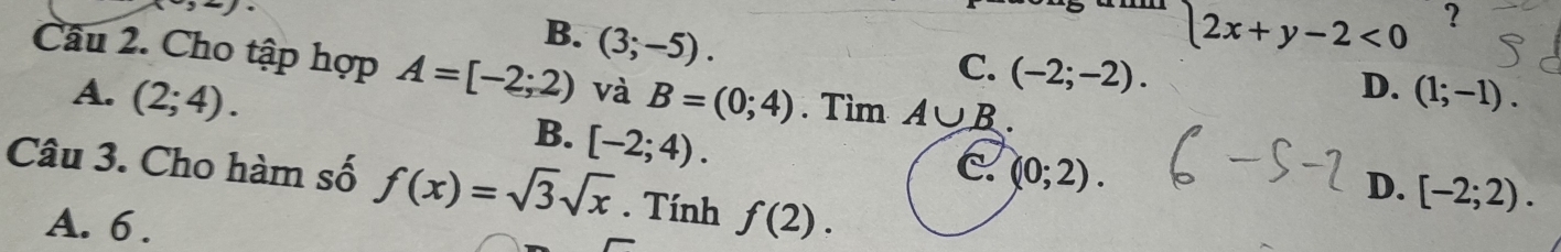 x-3-7.
B. (3;-5).
2x+y-2<0</tex> ?
C. (-2;-2). 
Câu 2. Cho tập hợp A=[-2;2) và B=(0;4). Tìm A∪ B.
D. (1;-1).
A. (2;4). [-2;4). 
B.
C (0;2). 
Câu 3. Cho hàm số f(x)=sqrt(3)sqrt(x). Tính f(2).
D. [-2;2).
A. 6.