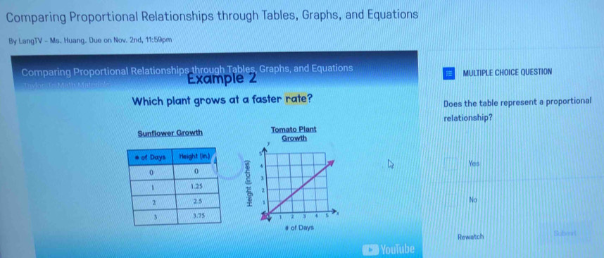 Comparing Proportional Relationships through Tables, Graphs, and Equations
By LangTV - Ms. Huang. Due on Nov. 2nd, 11:59pm
Comparing Proportional Relationships through Tables, Graphs, and Equations
Example 2 MULTIPLE CHOICE QUESTION
Which plant grows at a faster rate?
Does the table represent a proportional
relationship?

Yes
No
Submr
Rewatch
b YouTube