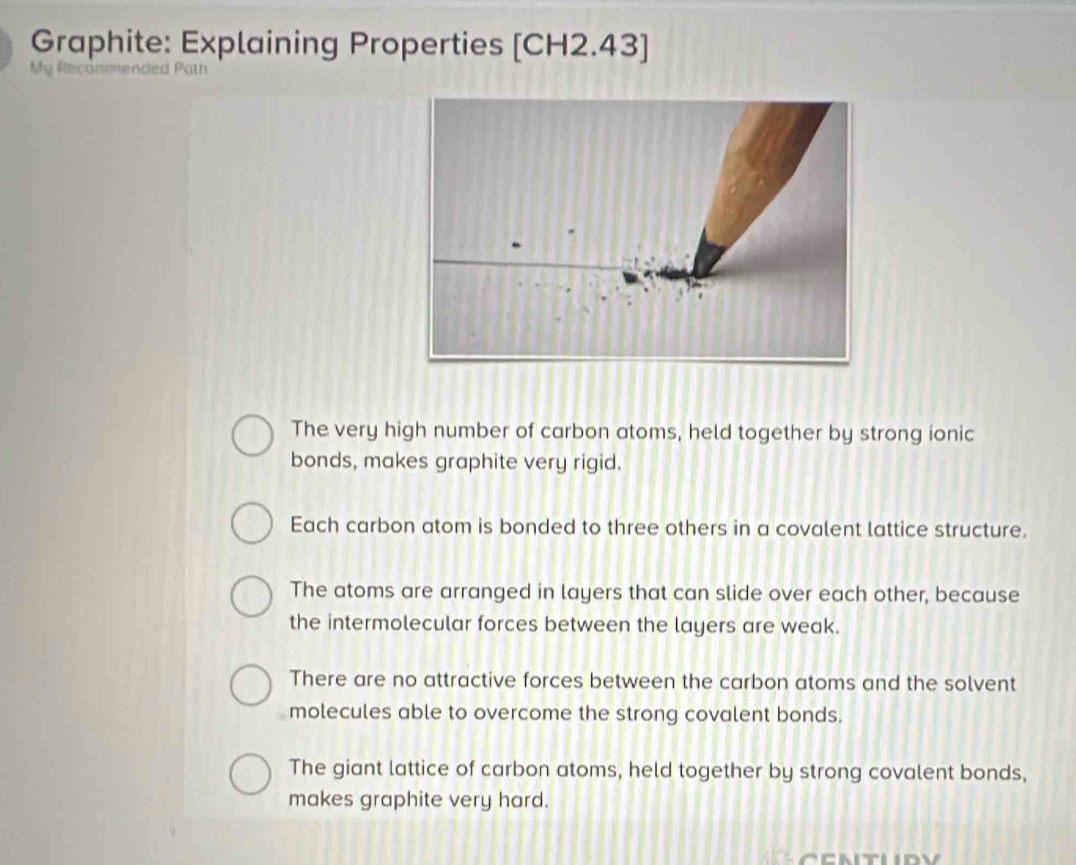 Graphite: Explaining Properties [CH2.43]
My Recommended Path
The very high number of carbon atoms, held together by strong ionic
bonds, makes graphite very rigid.
Each carbon atom is bonded to three others in a covalent lattice structure,
The atoms are arranged in layers that can slide over each other, because
the intermolecular forces between the layers are weak.
There are no attractive forces between the carbon atoms and the solvent
molecules able to overcome the strong covalent bonds.
The giant lattice of carbon atoms, held together by strong covalent bonds,
makes graphite very hard.