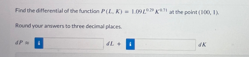 Find the differential of the function P(L,K)=1.09L^(0.29)K^(0.71) at the point (100,1). 
Round your answers to three decimal places.
dPapprox i ()^ D + i dI