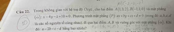 Trong không gian với hệ toạ độ Oxyz , cho hai điểm A(1;3;2), B(-1;1;0) và mặt phẳng
(alpha ):x-4y-z+10=0. Phương trình mặt phẳng (P): ax+by+cz+d=0 (trong đó a, b, c, d
là các số nguyên tố cùng nhau). đi qua hai điểm A, B và vuông góc với mặt phẳng (α). Khi 
đó: a-2b-c-d bằng bao nhiêu?