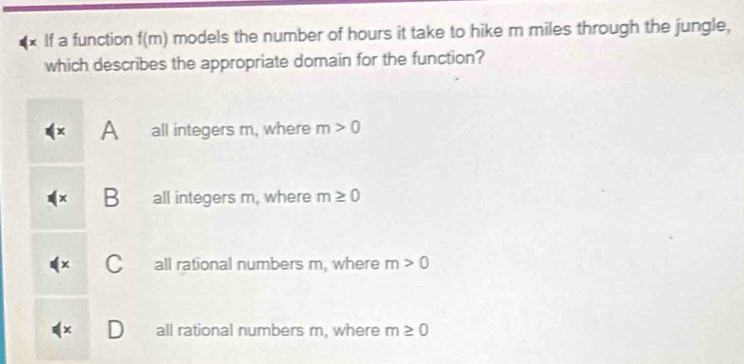 × If a function f(m) models the number of hours it take to hike m miles through the jungle,
which describes the appropriate domain for the function?
A all integers m, where m>0
B all integers m, where m≥ 0
C all rational numbers m, where m>0
all rational numbers m, where m≥ 0