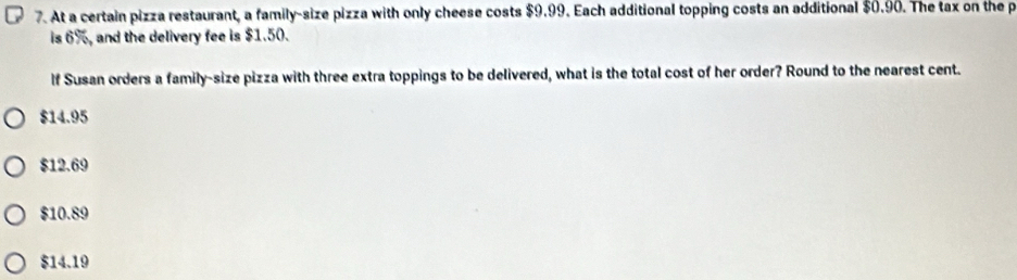 At a certain pizza restaurant, a family-size pizza with only cheese costs $9.99. Each additional topping costs an additional $0.90. The tax on the p
is 6%, and the delivery fee is $1.50.
If Susan orders a family-size pizza with three extra toppings to be delivered, what is the total cost of her order? Round to the nearest cent.
$14.95
$12.69
$10.89
$14.19