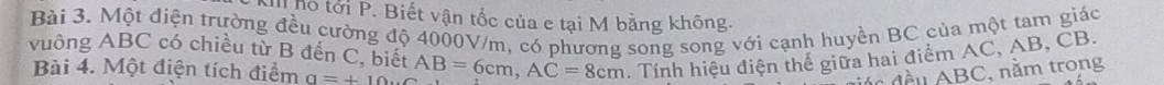 Thỏ tới P. Biết vận tốc của e tại M bằng không. 
Bài 3. Một điện trường đều cường độ 4000V/m, có phương song song với cạnh huyền BC của một tam giác 
vuông ABC có chiều từ B đến C, biết AB=6cm, AC=8cm. Tính hiệu điện thế giữa hai điểm AC, AB, CB. 
Bài 4. Một điện tích điểm a=+10... 
d đều ABC, nằm trong