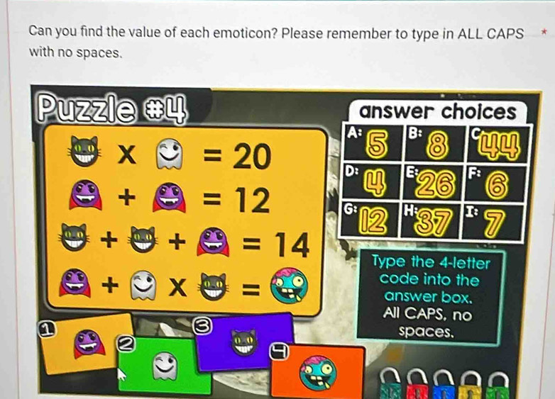 Can you find the value of each emoticon? Please remember to type in ALL CAPS *
with no spaces.
Puzzle #4 answer choices
A 5 B: 8
□ * □ =20 D: a 26 F: 6
A+A=12 G
θ +θ +θ =14 12 137 r 7

□ +□ * θ =
Type the 4 -letter
code into the
answer box.
All CAPS, no
spaces.
x+ 0.0