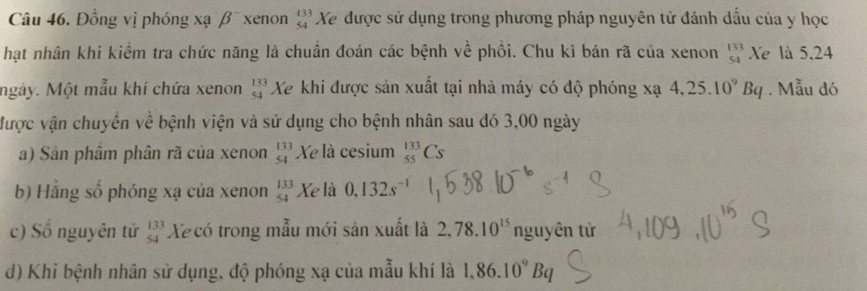 Đồng vị phóng xạ β¯ xenon beginarrayr 133 54endarray Xe được sử dụng trong phương pháp nguyên tử đánh dấu của y học 
hạt nhân khi kiểm tra chức năng là chuẩn đoán các bệnh về phồi. Chu kì bán rã của xenon _(54)^(133)Xe là 5, 24
ngày. Một mẫu khí chứa xenon beginarrayr 133 54endarray Xe khi được sản xuất tại nhà máy có độ phóng xạ 4,25.10^9Bq. Mẫu đó 
được vận chuyên về bệnh viện và sử dụng cho bệnh nhân sau đó 3,00 ngày 
a) Sản phâm phân rã của xenon beginarrayr 133 54endarray Xe là cesium _(55)^(133)Cs
b) Hằng số phóng xạ của xenon beginarrayr 133 54endarray Xe là 0.132s^-
c) Số nguyên tử beginarrayr 133 54endarray Xecó trong mẫu mới sản xuất là 2,78.10^(15) ng U) tên tử 
d) Khi bệnh nhân sử dụng, độ phóng xạ của mẫu khí là 1,86.10^9Bq