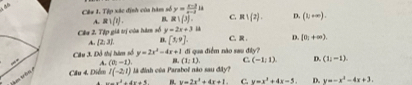 Cê# 1. Tịp xác định của hàm số y= (x-2)/x-3 ls
A. R1(t). B R)(3) C. R∪ (2). D. (1,+∈fty ). 
Câu 2. Tập giá trị còa hàm số y=2x+3 1
A. [2,3] D. [3,9]. C. R D. [0_1+∈fty ). 
Câu 3. Đỗ thị hàm số y=2x^2-4x+1
“ A. (0,-1). B. (1,1). đi qua điểm não sau đây?
C. (-1,1) D. (1,-1)
Cầu 4. Diễm l(-2,1)
rm trêm à đình của Parabol não sau đây?
·s ·s x^2+4x+1 B y=2x^2+4x+1. C. y=x^2+4x-5. D. y=-x^2-4x+3.