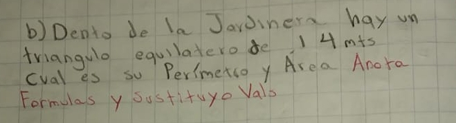 Dento de la Jaroinera hay un 
triangulo equilatero de 14 mts 
cval es so Perimetso y Are a Amora 
Formulas y sustituyo Vals