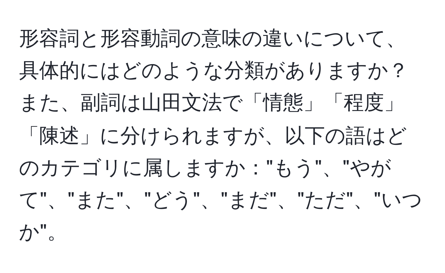 形容詞と形容動詞の意味の違いについて、具体的にはどのような分類がありますか？また、副詞は山田文法で「情態」「程度」「陳述」に分けられますが、以下の語はどのカテゴリに属しますか："もう"、"やがて"、"また"、"どう"、"まだ"、"ただ"、"いつか"。