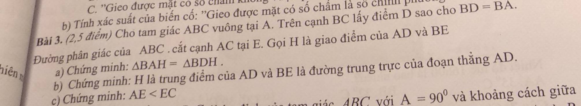 ''Gieo được mặt có số chan 
b) Tính xác suất của biến cố: ''Gieo được mặt có số chẩm là số chii 
Bài 3. (2,5 điểm) Cho tam giác ABC vuông tại A. Trên cạnh BC lấy điểm D sao cho BD=BA. 
Đường phân giác của ABC. cắt cạnh AC tại E. Gọi H là giao điểm của AD và BE 
niên m a) Chứng minh: △ BAH=△ BDH. 
b) Chứng minh: H là trung điểm của AD và BE là đường trung trực của đoạn thẳng AD. 
c) Chứng minh: AE A=90°
và khoảng cách giữa